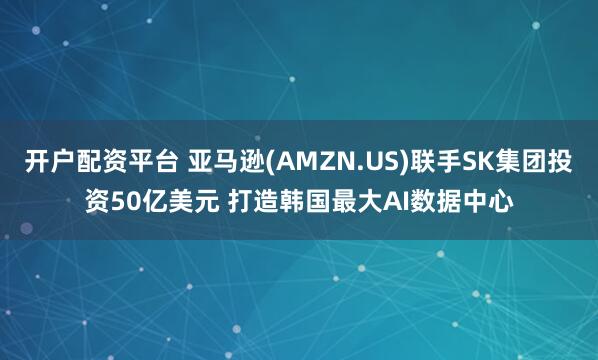 开户配资平台 亚马逊(AMZN.US)联手SK集团投资50亿美元 打造韩国最大AI数据中心