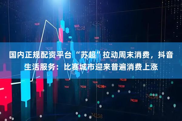 国内正规配资平台 “苏超”拉动周末消费，抖音生活服务：比赛城市迎来普遍消费上涨