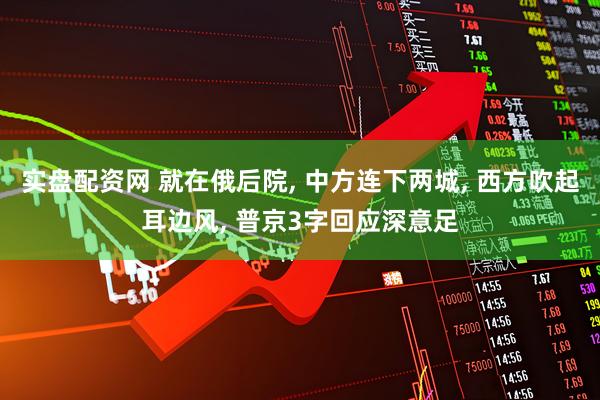 实盘配资网 就在俄后院, 中方连下两城, 西方吹起耳边风, 普京3字回应深意足