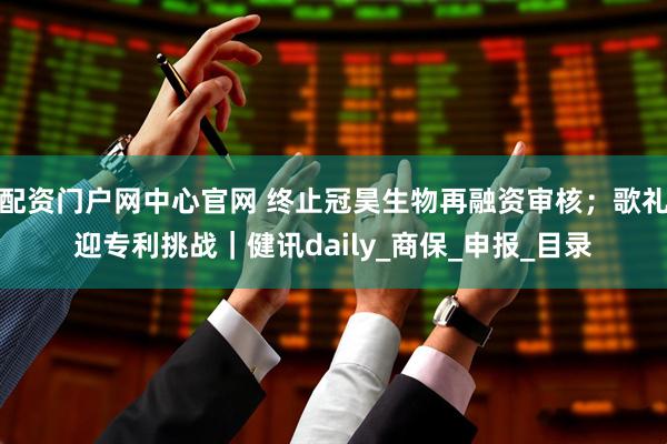 配资门户网中心官网 终止冠昊生物再融资审核；歌礼迎专利挑战｜健讯daily_商保_申报_目录
