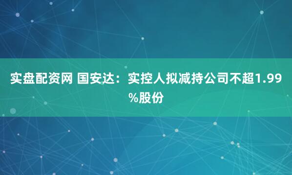 实盘配资网 国安达：实控人拟减持公司不超1.99%股份