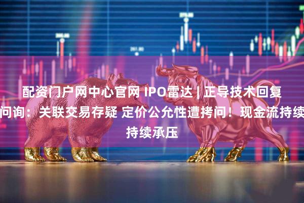配资门户网中心官网 IPO雷达 | 正导技术回复首轮问询：关联交易存疑 定价公允性遭拷问！现金流持续承压