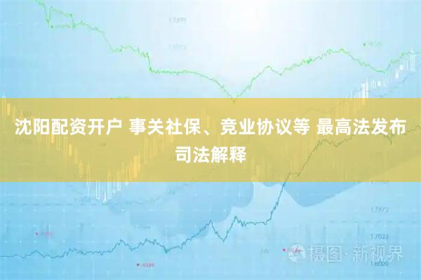 沈阳配资开户 事关社保、竞业协议等 最高法发布司法解释