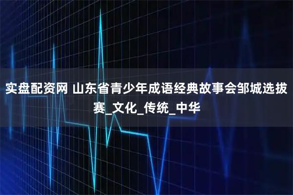 实盘配资网 山东省青少年成语经典故事会邹城选拔赛_文化_传统_中华