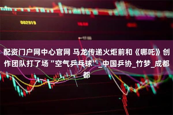 配资门户网中心官网 马龙传递火炬前和《哪吒》创作团队打了场“空气乒乓球”_中国乒协_竹梦_成都