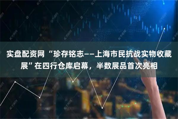 实盘配资网 “珍存铭志——上海市民抗战实物收藏展”在四行仓库启幕，半数展品首次亮相