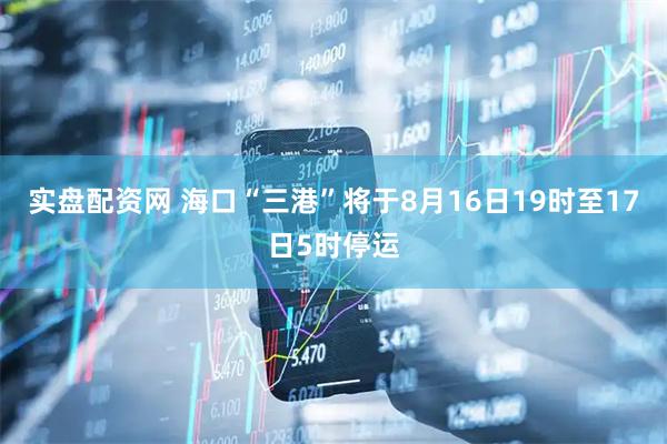 实盘配资网 海口“三港”将于8月16日19时至17日5时停运