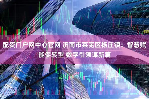配资门户网中心官网 济南市莱芜区杨庄镇：智慧赋能促转型 数字引领谋新篇