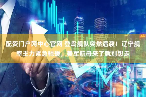 配资门户网中心官网 登岛舰队突然遇袭！辽宁舰率主力紧急驰援，美军航母来了就别想走