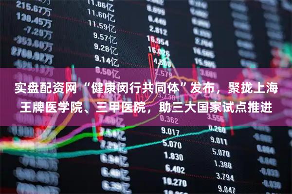 实盘配资网 “健康闵行共同体”发布，聚拢上海王牌医学院、三甲医院，助三大国家试点推进