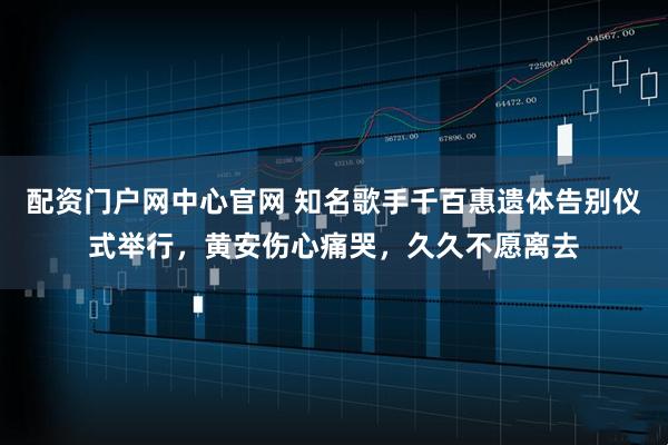配资门户网中心官网 知名歌手千百惠遗体告别仪式举行，黄安伤心痛哭，久久不愿离去