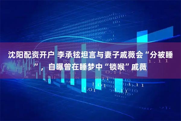 沈阳配资开户 李承铉坦言与妻子戚薇会“分被睡”，自曝曾在睡梦中“锁喉”戚薇