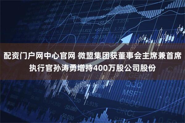 配资门户网中心官网 微盟集团获董事会主席兼首席执行官孙涛勇增持400万股公司股份