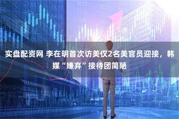 实盘配资网 李在明首次访美仅2名美官员迎接，韩媒“嫌弃”接待团简陋