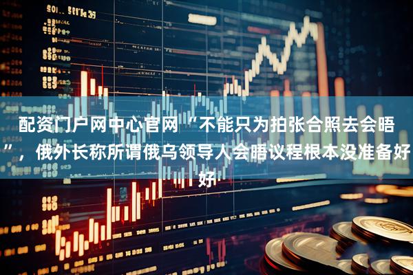 配资门户网中心官网 “不能只为拍张合照去会晤”，俄外长称所谓俄乌领导人会晤议程根本没准备好