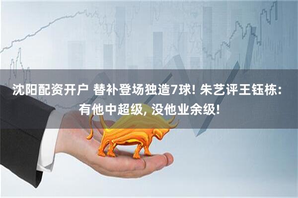 沈阳配资开户 替补登场独造7球! 朱艺评王钰栋: 有他中超级, 没他业余级!