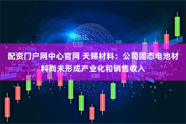 配资门户网中心官网 天赐材料：公司固态电池材料尚未形成产业化和销售收入