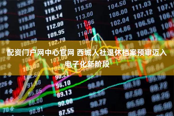 配资门户网中心官网 西城人社退休档案预审迈入电子化新阶段