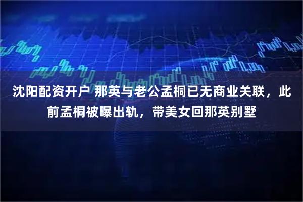 沈阳配资开户 那英与老公孟桐已无商业关联，此前孟桐被曝出轨，带美女回那英别墅