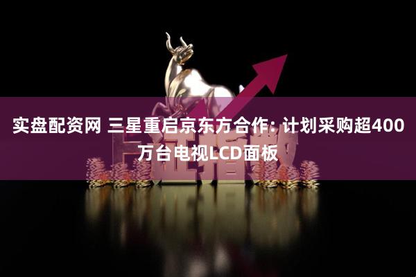 实盘配资网 三星重启京东方合作: 计划采购超400万台电视LCD面板