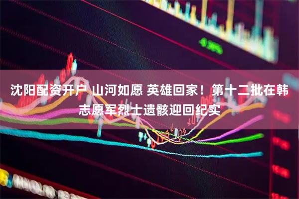 沈阳配资开户 山河如愿 英雄回家！第十二批在韩志愿军烈士遗骸迎回纪实