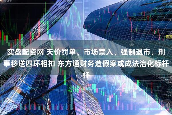 实盘配资网 天价罚单、市场禁入、强制退市、刑事移送四环相扣 东方通财务造假案或成法治化标杆