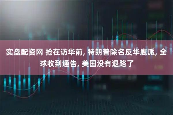 实盘配资网 抢在访华前, 特朗普除名反华鹰派, 全球收到通告, 美国没有退路了