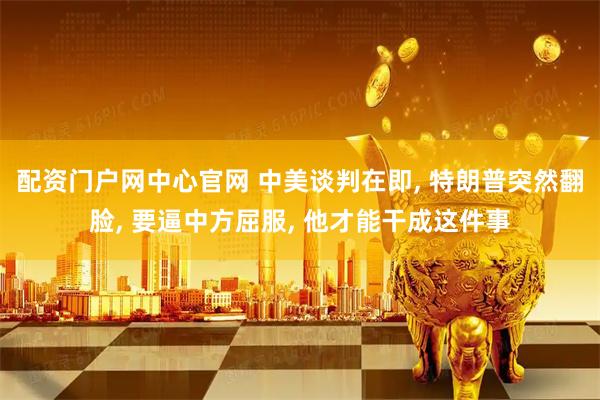 配资门户网中心官网 中美谈判在即, 特朗普突然翻脸, 要逼中方屈服, 他才能干成这件事
