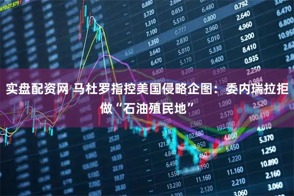 实盘配资网 马杜罗指控美国侵略企图：委内瑞拉拒做“石油殖民地”