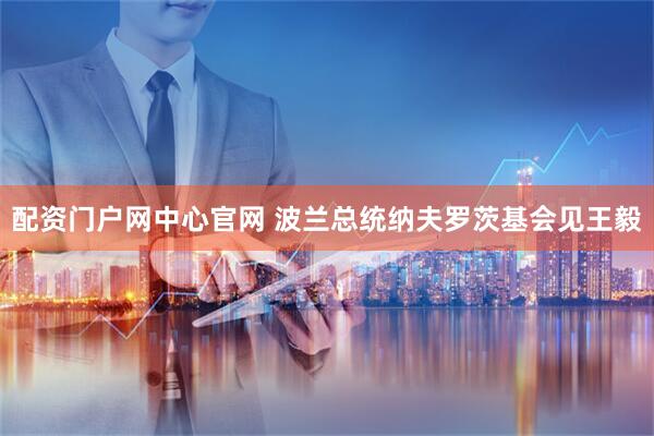 配资门户网中心官网 波兰总统纳夫罗茨基会见王毅