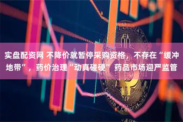 实盘配资网 不降价就暂停采购资格，不存在“缓冲地带”，药价治理“动真碰硬” 药品市场迎严监管