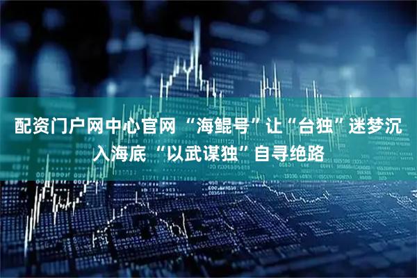 配资门户网中心官网 “海鲲号”让“台独”迷梦沉入海底 “以武谋独”自寻绝路