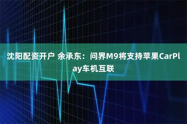 沈阳配资开户 余承东：问界M9将支持苹果CarPlay车机互联
