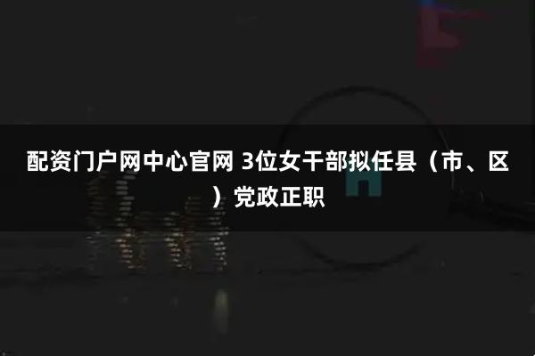 配资门户网中心官网 3位女干部拟任县（市、区）党政正职