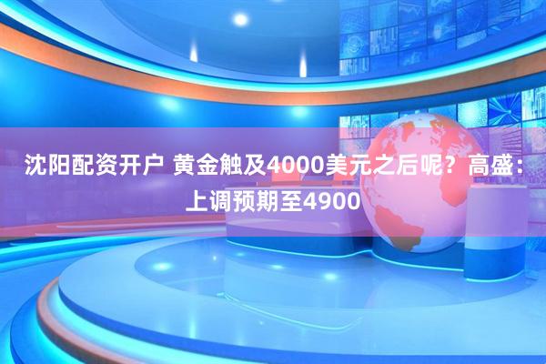 沈阳配资开户 黄金触及4000美元之后呢？高盛：上调预期至4900