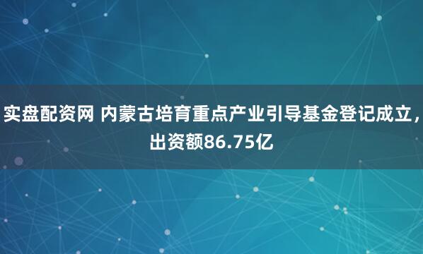 实盘配资网 内蒙古培育重点产业引导基金登记成立，出资额86.75亿