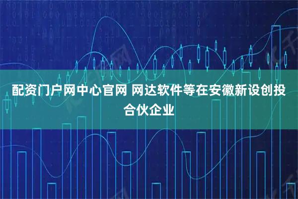 配资门户网中心官网 网达软件等在安徽新设创投合伙企业