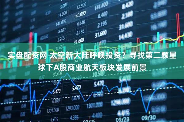 实盘配资网 太空新大陆呼唤投资？寻找第二颗星球下A股商业航天板块发展前景