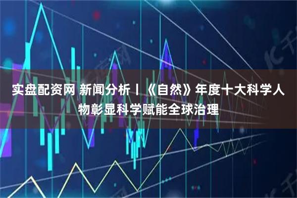 实盘配资网 新闻分析丨《自然》年度十大科学人物彰显科学赋能全球治理