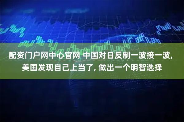 配资门户网中心官网 中国对日反制一波接一波, 美国发现自己上当了, 做出一个明智选择