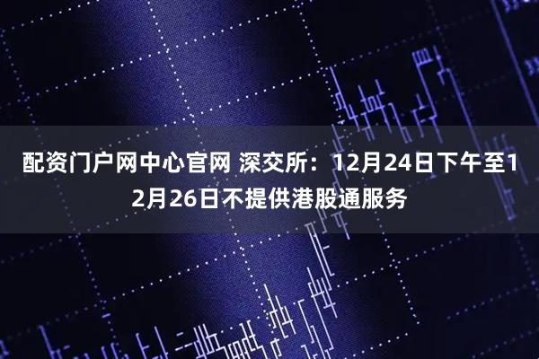配资门户网中心官网 深交所：12月24日下午至12月26日不提供港股通服务