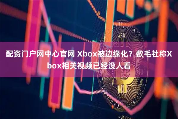 配资门户网中心官网 Xbox被边缘化？数毛社称Xbox相关视频已经没人看