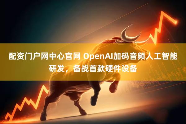 配资门户网中心官网 OpenAI加码音频人工智能研发，备战首款硬件设备