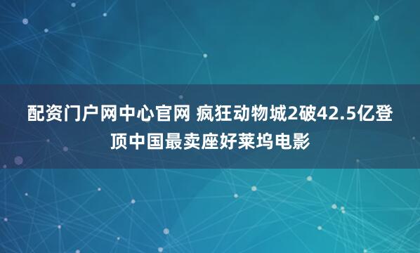 配资门户网中心官网 疯狂动物城2破42.5亿登顶中国最卖座好莱坞电影