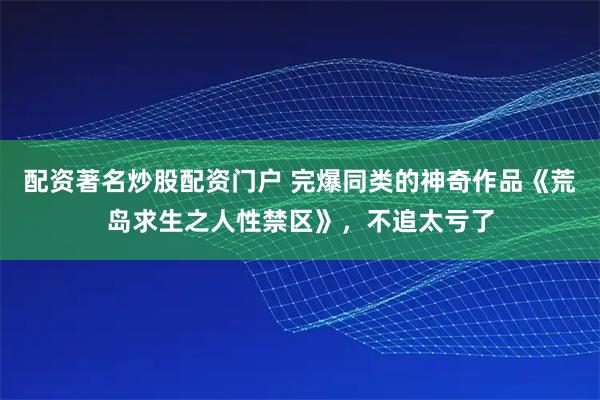 配资著名炒股配资门户 完爆同类的神奇作品《荒岛求生之人性禁区》，不追太亏了
