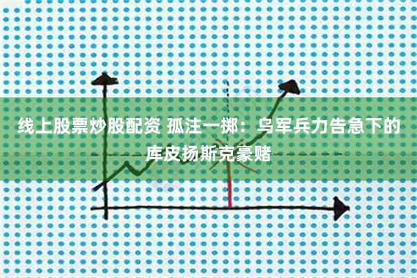 线上股票炒股配资 孤注一掷：乌军兵力告急下的库皮扬斯克豪赌