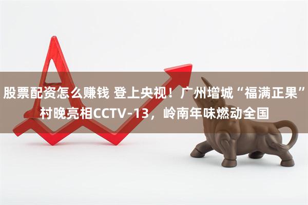 股票配资怎么赚钱 登上央视！广州增城“福满正果”村晚亮相CCTV-13，岭南年味燃动全国